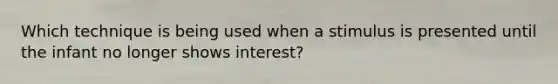 Which technique is being used when a stimulus is presented until the infant no longer shows interest?