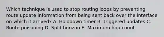 Which technique is used to stop routing loops by preventing route update information from being sent back over the interface on which it arrived? A. Holddown timer B. Triggered updates C. Route poisoning D. Split horizon E. Maximum hop count