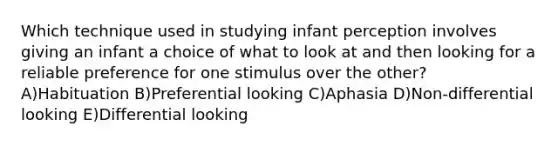 Which technique used in studying infant perception involves giving an infant a choice of what to look at and then looking for a reliable preference for one stimulus over the other? A)Habituation B)Preferential looking C)Aphasia D)Non-differential looking E)Differential looking