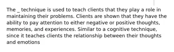 The _ technique is used to teach clients that they play a role in maintaining their problems. Clients are shown that they have the ability to pay attention to either negative or positive thoughts, memories, and experiences. Similar to a cognitive technique, since it teaches clients the relationship between their thoughts and emotions