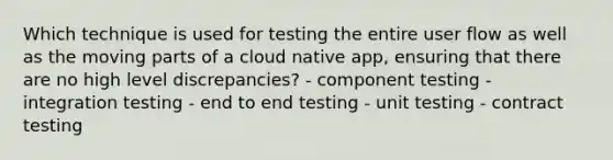 Which technique is used for testing the entire user flow as well as the moving parts of a cloud native app, ensuring that there are no high level discrepancies? - component testing - integration testing - end to end testing - unit testing - contract testing