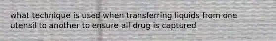 what technique is used when transferring liquids from one utensil to another to ensure all drug is captured