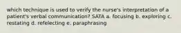 which technique is used to verify the nurse's interpretation of a patient's verbal communication? SATA a. focusing b. exploring c. restating d. refelecting e. paraphrasing