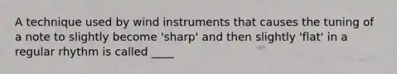 A technique used by wind instruments that causes the tuning of a note to slightly become 'sharp' and then slightly 'flat' in a regular rhythm is called ____