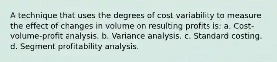 A technique that uses the degrees of cost variability to measure the effect of changes in volume on resulting profits is: a. Cost-volume-profit analysis. b. Variance analysis. c. Standard costing. d. Segment profitability analysis.