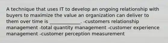 A technique that uses IT to develop an ongoing relationship with buyers to maximize the value an organization can deliver to them over time is _____________. -customers relationship management -total quantity management -customer experience management -customer perception measurement