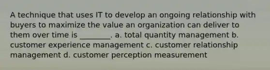 A technique that uses IT to develop an ongoing relationship with buyers to maximize the value an organization can deliver to them over time is ________. a. total quantity management b. customer experience management c. customer relationship management d. customer perception measurement