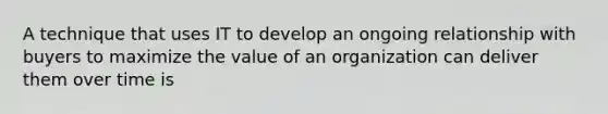 A technique that uses IT to develop an ongoing relationship with buyers to maximize the value of an organization can deliver them over time is