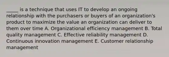 _____ is a technique that uses IT to develop an ongoing relationship with the purchasers or buyers of an organization's product to maximize the value an organization can deliver to them over time A. Organizational efficiency management B. Total quality management C. Effective reliability management D. Continuous innovation management E. Customer relationship management