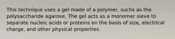 This technique uses a gel made of a polymer, suchs as the polysaccharide agarose. The gel acts as a monomer sieve to separate nucleic acids or proteins on the basis of size, electrical charge, and other physical properties.