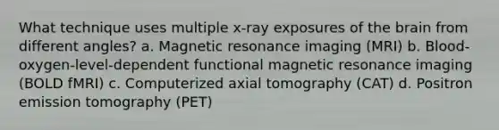 What technique uses multiple x-ray exposures of the brain from different angles? a. Magnetic resonance imaging (MRI) b. Blood-oxygen-level-dependent functional magnetic resonance imaging (BOLD fMRI) c. Computerized axial tomography (CAT) d. Positron emission tomography (PET)