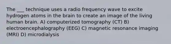 The ___ technique uses a radio frequency wave to excite hydrogen atoms in the brain to create an image of the living human brain. A) computerized tomography (CT) B) electroencephalography (EEG) C) magnetic resonance imaging (MRI) D) microdialysis