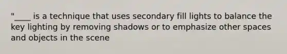 "____ is a technique that uses secondary fill lights to balance the key lighting by removing shadows or to emphasize other spaces and objects in the scene