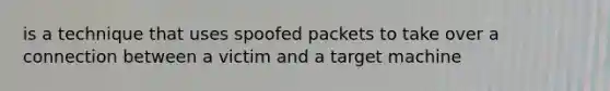 is a technique that uses spoofed packets to take over a connection between a victim and a target machine