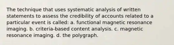 The technique that uses systematic analysis of written statements to assess the credibility of accounts related to a particular event is called: a. functional magnetic resonance imaging. b. criteria-based content analysis. c. magnetic resonance imaging. d. the polygraph.