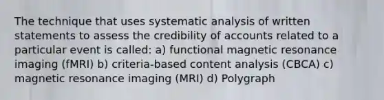 The technique that uses systematic analysis of written statements to assess the credibility of accounts related to a particular event is called: a) functional magnetic resonance imaging (fMRI) b) criteria-based content analysis (CBCA) c) magnetic resonance imaging (MRI) d) Polygraph