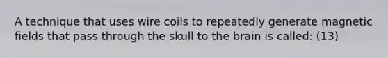 A technique that uses wire coils to repeatedly generate magnetic fields that pass through the skull to the brain is called: (13)