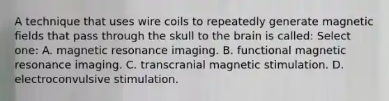 A technique that uses wire coils to repeatedly generate magnetic fields that pass through the skull to the brain is called: Select one: A. magnetic resonance imaging. B. functional magnetic resonance imaging. C. transcranial magnetic stimulation. D. electroconvulsive stimulation.