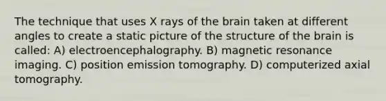 The technique that uses X rays of the brain taken at different angles to create a static picture of the structure of the brain is called: A) electroencephalography. B) magnetic resonance imaging. C) position emission tomography. D) computerized axial tomography.