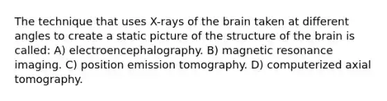 The technique that uses X-rays of the brain taken at different angles to create a static picture of the structure of the brain is called: A) electroencephalography. B) magnetic resonance imaging. C) position emission tomography. D) computerized axial tomography.