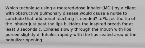 Which technique using a metered-dose inhaler (MDI) by a client with obstructive pulmonary disease would cause a nurse to conclude that additional teaching is needed? a.Places the tip of the inhaler just past the lips b. Holds the inspired breath for at least 3 seconds c. Exhales slowly through the mouth with lips pursed slightly d. Inhales rapidly with the lips sealed around the nebulizer opening