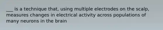 ___ is a technique that, using multiple electrodes on the scalp, measures changes in electrical activity across populations of many neurons in the brain