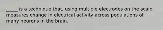 _____ is a technique that, using multiple electrodes on the scalp, measures change in electrical activity across populations of many neurons in the brain.