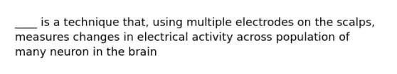 ____ is a technique that, using multiple electrodes on the scalps, measures changes in electrical activity across population of many neuron in the brain