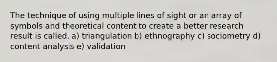 The technique of using multiple lines of sight or an array of symbols and theoretical content to create a better research result is called. a) triangulation b) ethnography c) sociometry d) content analysis e) validation