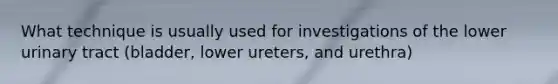 What technique is usually used for investigations of the lower urinary tract (bladder, lower ureters, and urethra)