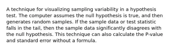 A technique for visualizing sampling variability in a hypothesis test. The computer assumes the null hypothesis is true, and then generates random samples. If the sample data or test statistic falls in the tail, then the sample data significantly disagrees with the null hypothesis. This technique can also calculate the P-value and standard error without a formula.