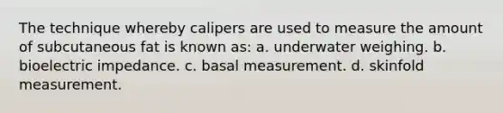 The technique whereby calipers are used to measure the amount of subcutaneous fat is known as: a. underwater weighing. b. bioelectric impedance. c. basal measurement. d. skinfold measurement.