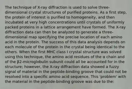 The technique of X-ray diffraction is used to solve three-dimensional crystal structures of purified proteins. As a first step, the protein of interest is purified to homogeneity, and then incubated at very high concentrations until crystals of uniformly packed proteins in a lattice arrangement have formed. The X-ray diffraction data can then be analyzed to generate a three-dimensional map specifying the precise location of each amino acid in the protein. The success of this data analysis depends on each molecule of the protein in the crystal being identical to the others. When the first MHC class I crystal structure was solved using this technique, the amino acid residues of the α chain and of the β2-microglobulin subunit could all be accounted for in the structure; however, the X-ray diffraction data showed a fuzzy signal of material in the peptide-binding groove that could not be resolved into a specific amino acid sequence. This 'problem' with the material in the peptide-binding groove was due to the: