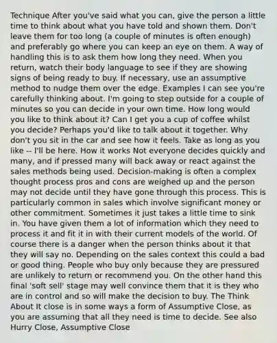 Technique After you've said what you can, give the person a little time to think about what you have told and shown them. Don't leave them for too long (a couple of minutes is often enough) and preferably go where you can keep an eye on them. A way of handling this is to ask them how long they need. When you return, watch their body language to see if they are showing signs of being ready to buy. If necessary, use an assumptive method to nudge them over the edge. Examples I can see you're carefully thinking about. I'm going to step outside for a couple of minutes so you can decide in your own time. How long would you like to think about it? Can I get you a cup of coffee whilst you decide? Perhaps you'd like to talk about it together. Why don't you sit in the car and see how it feels. Take as long as you like -- I'll be here. How it works Not everyone decides quickly and many, and if pressed many will back away or react against the sales methods being used. Decision-making is often a complex thought process pros and cons are weighed up and the person may not decide until they have gone through this process. This is particularly common in sales which involve significant money or other commitment. Sometimes it just takes a little time to sink in. You have given them a lot of information which they need to process it and fit it in with their current models of the world. Of course there is a danger when the person thinks about it that they will say no. Depending on the sales context this could a bad or good thing. People who buy only because they are pressured are unlikely to return or recommend you. On the other hand this final 'soft sell' stage may well convince them that it is they who are in control and so will make the decision to buy. The Think About It close is in some ways a form of Assumptive Close, as you are assuming that all they need is time to decide. See also Hurry Close, Assumptive Close