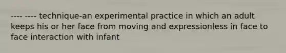 ---- ---- technique-an experimental practice in which an adult keeps his or her face from moving and expressionless in face to face interaction with infant