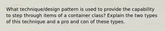 What technique/design pattern is used to provide the capability to step through items of a container class? Explain the two types of this technique and a pro and con of these types.