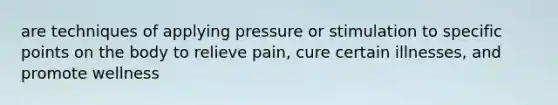 are techniques of applying pressure or stimulation to specific points on the body to relieve pain, cure certain illnesses, and promote wellness