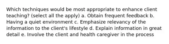 Which techniques would be most appropriate to enhance client teaching? (select all the apply) a. Obtain frequent feedback b. Having a quiet environment c. Emphasize relevancy of the information to the client's lifestyle d. Explain information in great detail e. Involve the client and health caregiver in the process