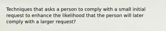 Techniques that asks a person to comply with a small initial request to enhance the likelihood that the person will later comply with a larger request?