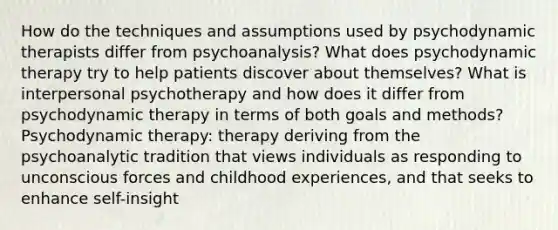 How do the techniques and assumptions used by psychodynamic therapists differ from psychoanalysis? What does psychodynamic therapy try to help patients discover about themselves? What is interpersonal psychotherapy and how does it differ from psychodynamic therapy in terms of both goals and methods? Psychodynamic therapy: therapy deriving from the psychoanalytic tradition that views individuals as responding to unconscious forces and childhood experiences, and that seeks to enhance self-insight