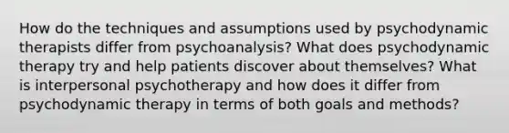 How do the techniques and assumptions used by psychodynamic therapists differ from psychoanalysis? What does psychodynamic therapy try and help patients discover about themselves? What is interpersonal psychotherapy and how does it differ from psychodynamic therapy in terms of both goals and methods?