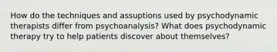 How do the techniques and assuptions used by psychodynamic therapists differ from psychoanalysis? What does psychodynamic therapy try to help patients discover about themselves?