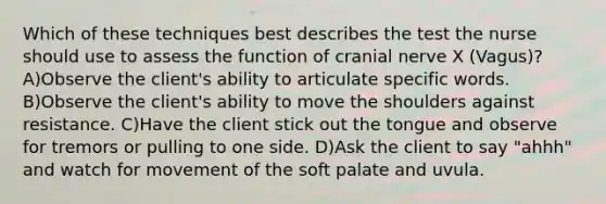 Which of these techniques best describes the test the nurse should use to assess the function of cranial nerve X (Vagus)? A)Observe the client's ability to articulate specific words. B)Observe the client's ability to move the shoulders against resistance. C)Have the client stick out the tongue and observe for tremors or pulling to one side. D)Ask the client to say "ahhh" and watch for movement of the soft palate and uvula.