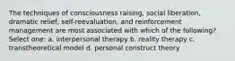 The techniques of consciousness raising, social liberation, dramatic relief, self-reevaluation, and reinforcement management are most associated with which of the following? Select one: a. interpersonal therapy b. reality therapy c. transtheoretical model d. personal construct theory