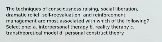 The techniques of consciousness raising, social liberation, dramatic relief, self-reevaluation, and reinforcement management are most associated with which of the following? Select one: a. interpersonal therapy b. reality therapy c. transtheoretical model d. personal construct theory