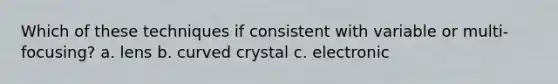 Which of these techniques if consistent with variable or multi-focusing? a. lens b. curved crystal c. electronic