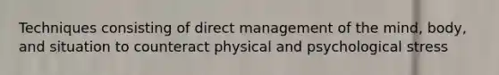 Techniques consisting of direct management of the mind, body, and situation to counteract physical and psychological stress