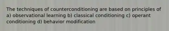 The techniques of counterconditioning are based on principles of a) observational learning b) classical conditioning c) operant conditioning d) behavior modification