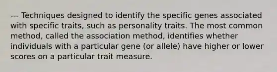 --- Techniques designed to identify the specific genes associated with specific traits, such as personality traits. The most common method, called the association method, identifies whether individuals with a particular gene (or allele) have higher or lower scores on a particular trait measure.