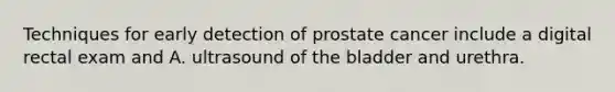 Techniques for early detection of prostate cancer include a digital rectal exam and A. ultrasound of the bladder and urethra.